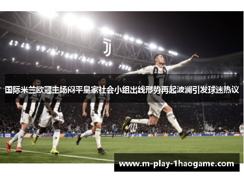 国际米兰欧冠主场闷平皇家社会小组出线形势再起波澜引发球迷热议